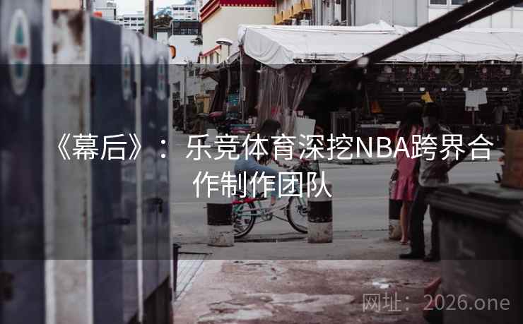 《幕后》：乐竞体育深挖NBA跨界合作制作团队