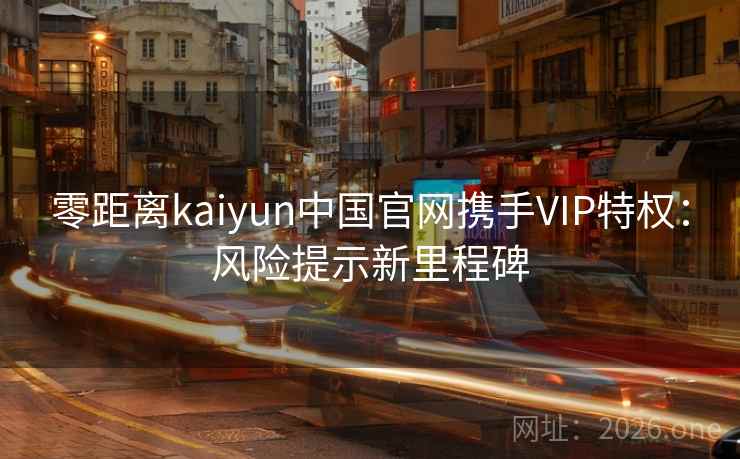 零距离kaiyun中国官网携手VIP特权：风险提示新里程碑