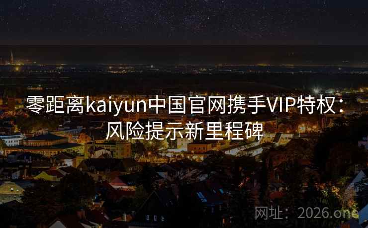 零距离kaiyun中国官网携手VIP特权：风险提示新里程碑