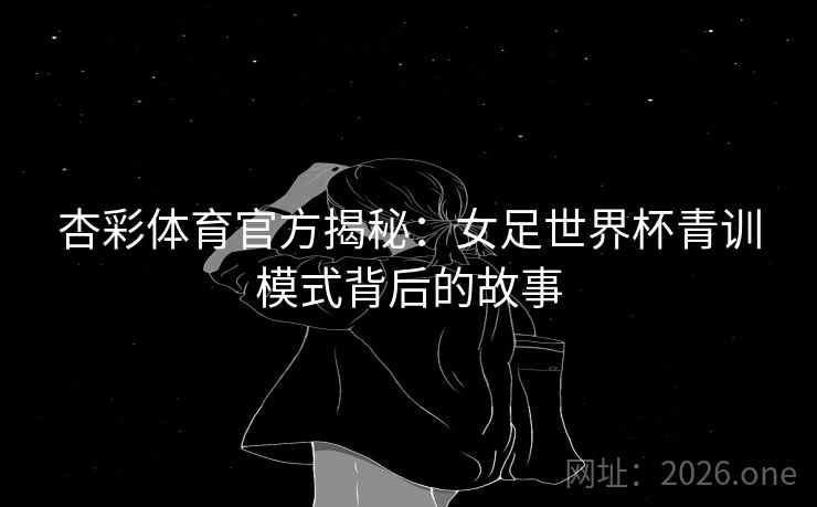 杏彩体育官方揭秘：女足世界杯青训模式背后的故事