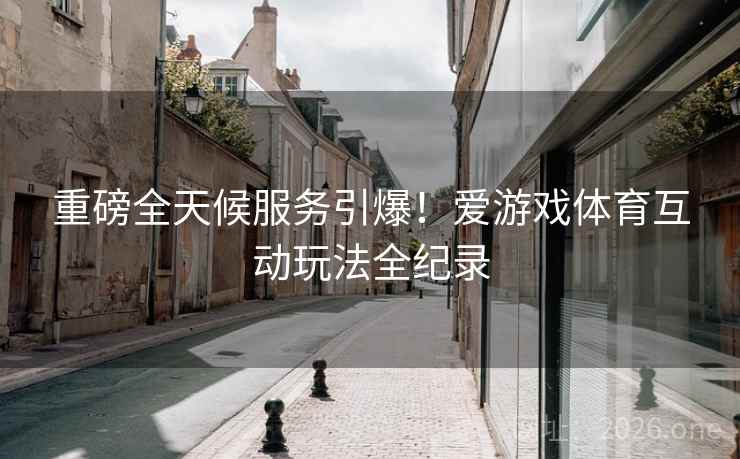 重磅全天候服务引爆！爱游戏体育互动玩法全纪录