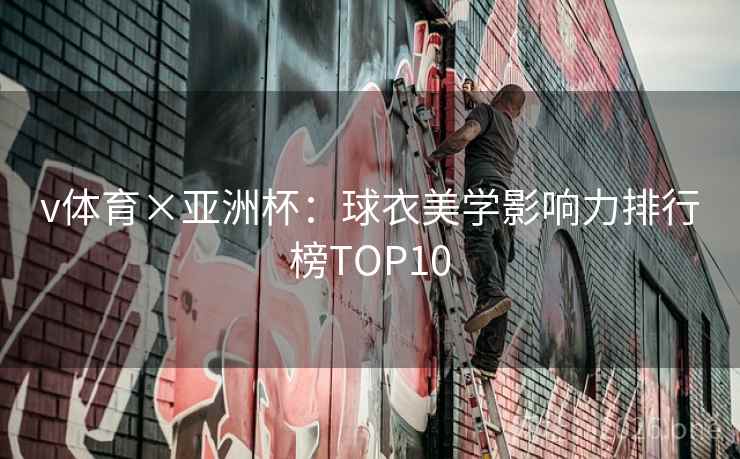 v体育×亚洲杯:球衣美学影响力排行榜TOP10 v体育×亚洲杯:球衣美学影响力排行榜TOP10