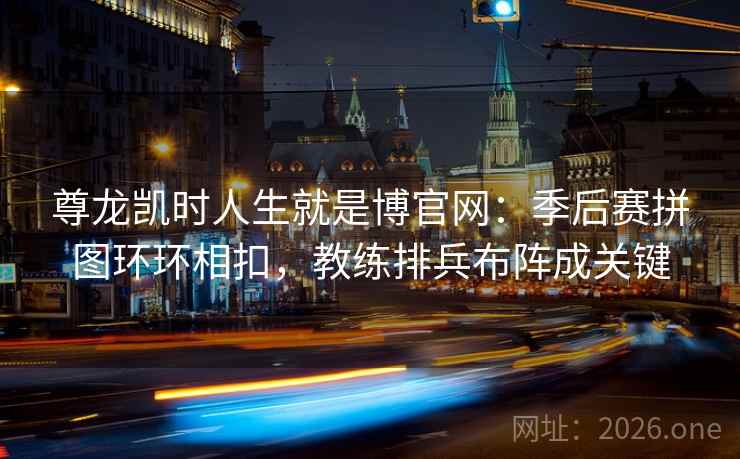 尊龙凯时人生就是博官网：季后赛拼图环环相扣，教练排兵布阵成关键
