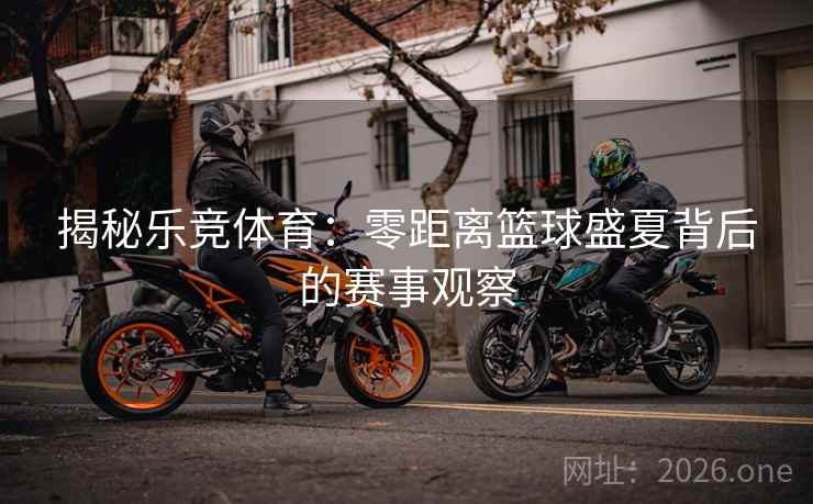揭秘乐竞体育：零距离篮球盛夏背后的赛事观察