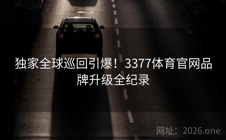 独家全球巡回引爆！3377体育官网品牌升级全纪录