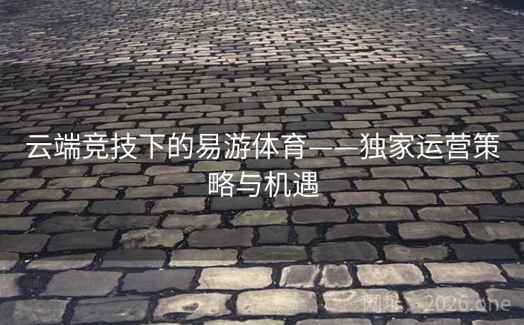 云端竞技下的易游体育——独家运营策略与机遇 云端竞技下的易游体育——独家运营策略与机遇