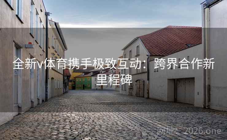 全新v体育携手极致互动:跨界合作新里程碑