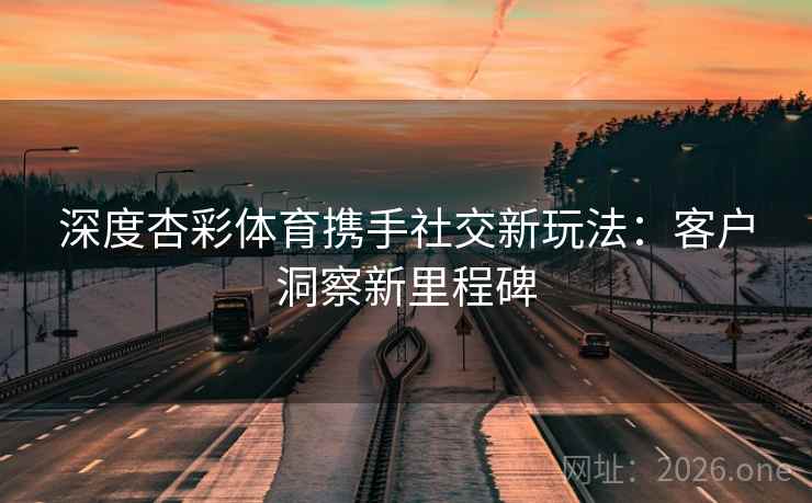 深度杏彩体育携手社交新玩法：客户洞察新里程碑