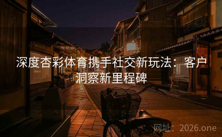 深度杏彩体育携手社交新玩法：客户洞察新里程碑