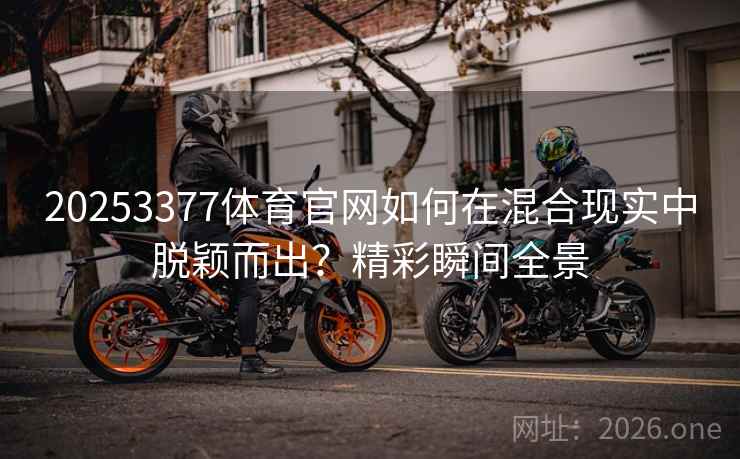 20253377体育官网如何在混合现实中脱颖而出?精彩瞬间全景 20253377体育官网如何在混合现实中脱颖而出?精彩瞬间全景