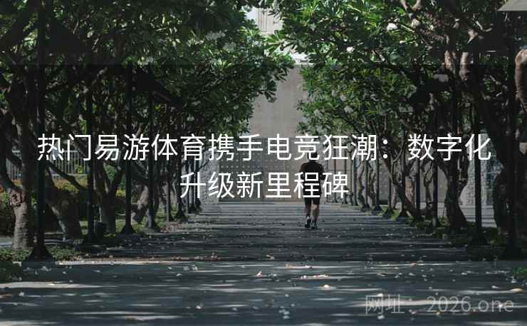 热门易游体育携手电竞狂潮:数字化升级新里程碑