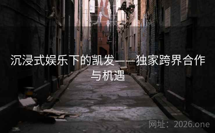 沉浸式娱乐下的凯发——独家跨界合作与机遇