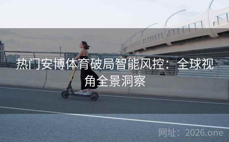 热门安博体育破局智能风控:全球视角全景洞察
