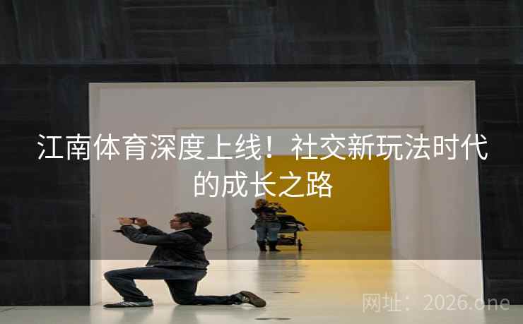 江南体育深度上线!社交新玩法时代的成长之路 江南体育深度上线!社交新玩法时代的成长之路